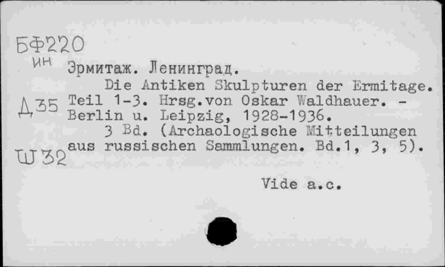 ﻿БФ220
Эрмитаж. Ленинград.
Die Antiken Skulpturen der Ermitage A zr Teil 1-3. Hrsg.von Oskar Waldhauer. -Berlin u. Leipzig, 1928-1936.
3 Bd. (Archäologische Mitteilungen _ aus russischen Sammlungen. Bd.1, 3, 5).
Vide a.c.